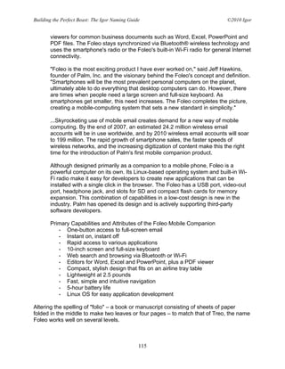 Building the Perfect Beast: The Igor Naming Guide                                ©2010 Igor


       viewers for common business documents such as Word, Excel, PowerPoint and
       PDF files. The Foleo stays synchronized via Bluetooth® wireless technology and
       uses the smartphone's radio or the Foleo's built-in Wi-Fi radio for general Internet
       connectivity.

       "Foleo is the most exciting product I have ever worked on," said Jeff Hawkins,
       founder of Palm, Inc. and the visionary behind the Foleo's concept and definition.
       "Smartphones will be the most prevalent personal computers on the planet,
       ultimately able to do everything that desktop computers can do. However, there
       are times when people need a large screen and full-size keyboard. As
       smartphones get smaller, this need increases. The Foleo completes the picture,
       creating a mobile-computing system that sets a new standard in simplicity."

       ...Skyrocketing use of mobile email creates demand for a new way of mobile
       computing. By the end of 2007, an estimated 24.2 million wireless email
       accounts will be in use worldwide, and by 2010 wireless email accounts will soar
       to 199 million. The rapid growth of smartphone sales, the faster speeds of
       wireless networks, and the increasing digitization of content make this the right
       time for the introduction of Palm's first mobile companion product.

       Although designed primarily as a companion to a mobile phone, Foleo is a
       powerful computer on its own. Its Linux-based operating system and built-in Wi-
       Fi radio make it easy for developers to create new applications that can be
       installed with a single click in the browser. The Foleo has a USB port, video-out
       port, headphone jack, and slots for SD and compact flash cards for memory
       expansion. This combination of capabilities in a low-cost design is new in the
       industry. Palm has opened its design and is actively supporting third-party
       software developers.

       Primary Capabilities and Attributes of the Foleo Mobile Companion
          • One-button access to full-screen email
          • Instant on, instant off
          • Rapid access to various applications
          • 10-inch screen and full-size keyboard
          • Web search and browsing via Bluetooth or Wi-Fi
          • Editors for Word, Excel and PowerPoint, plus a PDF viewer
          • Compact, stylish design that fits on an airline tray table
          • Lightweight at 2.5 pounds
          • Fast, simple and intuitive navigation
          • 5-hour battery life
          • Linux OS for easy application development

Altering the spelling of "folio" – a book or manuscript consisting of sheets of paper
folded in the middle to make two leaves or four pages – to match that of Treo, the name
Foleo works well on several levels.



                                                115
 