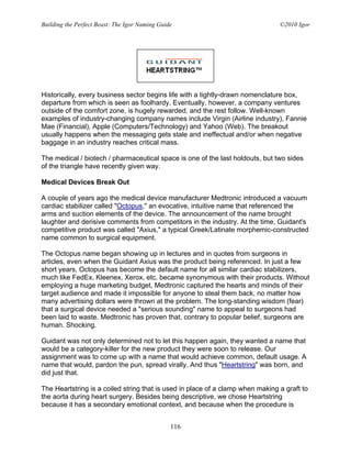 Building the Perfect Beast: The Igor Naming Guide                               ©2010 Igor




Historically, every business sector begins life with a tightly-drawn nomenclature box,
departure from which is seen as foolhardy. Eventually, however, a company ventures
outside of the comfort zone, is hugely rewarded, and the rest follow. Well-known
examples of industry-changing company names include Virgin (Airline industry), Fannie
Mae (Financial), Apple (Computers/Technology) and Yahoo (Web). The breakout
usually happens when the messaging gets stale and ineffectual and/or when negative
baggage in an industry reaches critical mass.

The medical / biotech / pharmaceutical space is one of the last holdouts, but two sides
of the triangle have recently given way.

Medical Devices Break Out

A couple of years ago the medical device manufacturer Medtronic introduced a vacuum
cardiac stabilizer called "Octopus," an evocative, intuitive name that referenced the
arms and suction elements of the device. The announcement of the name brought
laughter and derisive comments from competitors in the industry. At the time, Guidant's
competitive product was called "Axius," a typical Greek/Latinate morphemic-constructed
name common to surgical equipment.

The Octopus name began showing up in lectures and in quotes from surgeons in
articles, even when the Guidant Axius was the product being referenced. In just a few
short years, Octopus has become the default name for all similar cardiac stabilizers,
much like FedEx, Kleenex, Xerox, etc. became synonymous with their products. Without
employing a huge marketing budget, Medtronic captured the hearts and minds of their
target audience and made it impossible for anyone to steal them back, no matter how
many advertising dollars were thrown at the problem. The long-standing wisdom (fear)
that a surgical device needed a "serious sounding" name to appeal to surgeons had
been laid to waste. Medtronic has proven that, contrary to popular belief, surgeons are
human. Shocking.

Guidant was not only determined not to let this happen again, they wanted a name that
would be a category-killer for the new product they were soon to release. Our
assignment was to come up with a name that would achieve common, default usage. A
name that would, pardon the pun, spread virally. And thus "Heartstring" was born, and
did just that.

The Heartstring is a coiled string that is used in place of a clamp when making a graft to
the aorta during heart surgery. Besides being descriptive, we chose Heartstring
because it has a secondary emotional context, and because when the procedure is


                                                116
 