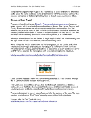 Building the Perfect Beast: The Igor Naming Guide                                ©2010 Igor


complete the surgeon simply "tugs on the Heartstring" to uncoil and remove it from the
aorta. Since the name had three points of connectivity with the audience, we knew the
chances were great of it attaining the Holy Grail of default usage. And indeed it has.

Biopharma Heals Thyself

The second leg of the triangle, Biotech / Pharmaceutical company names, began to
quiver recently with the advent of names like Guava, Nektar, Blue Heron, Cypress and
Orchid. These companies are using their names to distance themselves from the
negative baggage that exists in their industry in the same way that Merck and ADM are
spending hundreds of millions of dollars to assure the public that they are not cold and
uncaring, and are working with nature rather than against it, a la Frankenfood.

It's only a matter of time until the names of drugs begin to reflect the understanding that
the right name can be a cost-effective, market dominating force.

While names like Prozac and Vicadin are interchangeable, as are Claritin and Zoloft,
other names like Viagra and Wellbutrin have begun to shift the trend with abstractly
inferential benefit imagery. Look for this trend to accelerate as every combination of "X"
and "Z" names saturate the marketplace with sound-alike morphemic mouthfuls.

http://www.guidant.com/products/ProductTemplates/CS/heartstring.shtml




Cisco Systems needed a name for a product they describe as "Your shortcut through
the IP Communications decision-making process."

This web-based product takes prospective clients through a streamlined decision-
making process that helps them assess their business and technical needs, choose a
solution provider, and build a case to sell the plan to corporate decision-makers.

The name to needed to convey ease of use and infer the success of the user. The Igor-
supplied product name, "Fast Track" elegantly accomplished both objectives.

You can take the Fast Track ride here:
http://www.cisco.com/offer/powernow/ca/fasttrack/ipcomm/




                                                117
 
