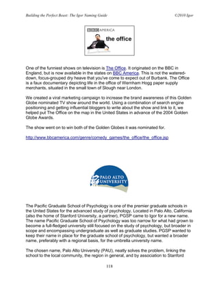 Building the Perfect Beast: The Igor Naming Guide                              ©2010 Igor




One of the funniest shows on television is The Office. It originated on the BBC in
England, but is now available in the states on BBC America. This is not the watered-
down, focus-grouped dry heave that you've come to expect out of Burbank. The Office
is a faux documentary depicting life in the office of Wernham Hogg paper supply
merchants, situated in the small town of Slough near London.

We created a viral marketing campaign to increase the brand awareness of this Golden
Globe nominated TV show around the world. Using a combination of search engine
positioning and getting influential bloggers to write about the show and link to it, we
helped put The Office on the map in the United States in advance of the 2004 Golden
Globe Awards.

The show went on to win both of the Golden Globes it was nominated for.

http://www.bbcamerica.com/genre/comedy_games/the_office/the_office.jsp




The Pacific Graduate School of Psychology is one of the premier graduate schools in
the United States for the advanced study of psychology. Located in Palo Alto, California
(also the home of Stanford University, a partner), PGSP came to Igor for a new name.
The name Pacific Graduate School of Psychology was too narrow for what had grown to
become a full-fledged university still focused on the study of psychology, but broader in
scope and encompassing undergraduate as well as graduate studies. PGSP wanted to
keep their name in place for the graduate school of psychology, but wanted a broader
name, preferably with a regional basis, for the umbrella university name.

The chosen name, Palo Alto University (PAU), neatly solves the problem, linking the
school to the local community, the region in general, and by association to Stanford

                                                118
 