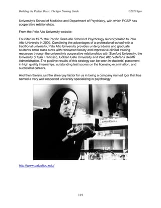 Building the Perfect Beast: The Igor Naming Guide                               ©2010 Igor


University's School of Medicine and Department of Psychiatry, with which PGSP has
cooperative relationships.

From the Palo Alto University website:

Founded in 1975, the Pacific Graduate School of Psychology reincorporated to Palo
Alto University in 2009. Combining the advantages of a professional school with a
traditional university, Palo Alto University provides undergraduate and graduate
students small class sizes with renowned faculty and impressive clinical training
resources through the university's cooperative relationships with Stanford University, the
University of San Francisco, Golden Gate University and Palo Alto Veterans Health
Administration. The positive results of this strategy can be seen in students' placement
in high quality internships, outstanding test scores on the licensing examination, and
successful careers.

And then there's just the sheer joy factor for us in being a company named Igor that has
named a very well respected university specializing in psychology:




http://www.paloaltou.edu/




                                                119
 