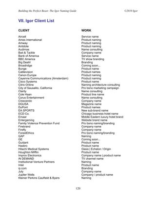 Building the Perfect Beast: The Igor Naming Guide                                         ©2010 Igor


VII. Igor Client List

CLIENT                                                WORK

Aircell                                               Service name
Ames International                                    Product naming
Amway                                                 Product naming
Antidote                                              Product naming
Audimas                                               Name consulting
Bait & Tackle                                         Company name
Bank of America                                       Service name
BBC America                                           TV show branding
Big Deahl                                             Branding
Broadridge                                            Coming soon...
Bunge                                                 Product name
Cablevision                                           Product names
Canon Europe                                          Product naming
Cayenne Communications (Amsterdam)                    Product naming
Cisco Systems                                         Product name
Citrix Online                                         Naming architecture consulting
City of Sausalito, California                         Pro bono marketing campaign
Clarity                                               Name consulting
Cole Haan                                             Product line name
Corus Entertainment                                   Name consulting
Crescendo                                             Company name
DGUSA                                                 Magazine name
DuPont                                                Product names
EA SPORTS                                             New sub-brand name
ECD Co.                                               Chicago business hotel name
Emaar                                                 Middle Eastern luxury hotel brand
Entergaming                                           Website brand name
Family Violence Prevention Fund                       Pro bono naming/branding
Firebrand                                             Company name
Firefly                                               Company name
ForestEthics                                          Pro bono naming/branding
GAP                                                   Naming
GE                                                    Coming soon...
Guidant                                               Product name
Hasbro                                                Product name
Hitachi Medical Systems                               Oasis | Echelon / Origin
Houghton Mifflin                                      Product name
Improv Electronics                                    Company name | product name
iN DEMAND                                             TV channel name
Institutional Venture Partners                        Naming
Intel                                                 Product name
ip.com                                                Branding
July                                                  Company name
Jupiter Wells                                         Company / product name
Kleiner Perkins Caulfield & Byers                     Naming


                                                120
 