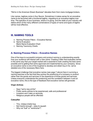 Building the Perfect Beast: The Igor Naming Guide                                 ©2010 Igor


"We're in the American Dream Business" elevates them from mere mortgage brokers.

Like names, taglines come in four flavors. Sometimes it makes sense for an evocative
name to be launched with a functional tagline, migrating to an evocative tagline over
time. The specifics of your business, where it is going, and the state of your industry will
define which of the many different combinations of types of name and types of tagline
will be most effective.




III. NAMING TOOLS
   A. Naming Process Filters – Evocative Names
   B. Name Evaluation
      Blank Name Evaluation Chart
   C. Naming Taxonomy Charts



A. Naming Process Filters – Evocative Names

One of the keys to successful company and product naming is understanding exactly
how your audience will interact with a new name. Creating a filter that evaluates names
in the same way that your target market will is essential to both creating the best name
possible and to getting that name approved and implemented by your company. Since
an evocative name is one of the toughest to develop and obtain buy-in for, we've
detailed one of the necessary filters here.

The biggest challenge that evocative names (see page 7 above) face in surviving a
naming exercise is the fact that they portray the positioning of a company or product
rather than the goods and services or the experience of those goods and services.
Unless everyone understands the positioning and the correlation between it and an
evocative name, this is the type of feedback that evocative names will generate:

Virgin Airlines

   •    Says "we're new at this"
   •    Public wants airlines to be experienced, safe and professional
   •    Investors won’t take us seriously
   •    Religious people will be offended

Caterpillar

   •    Tiny, creepy-crawly bug
   •    Not macho enough – easy to squash
   •    Why not "bull" or "workhorse"?

                                                    12
 