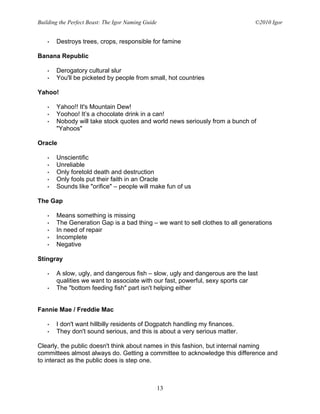Building the Perfect Beast: The Igor Naming Guide                             ©2010 Igor


   •   Destroys trees, crops, responsible for famine

Banana Republic

   •   Derogatory cultural slur
   •   You'll be picketed by people from small, hot countries

Yahoo!

   •   Yahoo!! It's Mountain Dew!
   •   Yoohoo! It’s a chocolate drink in a can!
   •   Nobody will take stock quotes and world news seriously from a bunch of
       "Yahoos"

Oracle

   •   Unscientific
   •   Unreliable
   •   Only foretold death and destruction
   •   Only fools put their faith in an Oracle
   •   Sounds like "orifice" – people will make fun of us

The Gap

   •   Means something is missing
   •   The Generation Gap is a bad thing – we want to sell clothes to all generations
   •   In need of repair
   •   Incomplete
   •   Negative

Stingray

   •   A slow, ugly, and dangerous fish – slow, ugly and dangerous are the last
       qualities we want to associate with our fast, powerful, sexy sports car
   •   The "bottom feeding fish" part isn't helping either


Fannie Mae / Freddie Mac

   •   I don't want hillbilly residents of Dogpatch handling my finances.
   •   They don't sound serious, and this is about a very serious matter.

Clearly, the public doesn't think about names in this fashion, but internal naming
committees almost always do. Getting a committee to acknowledge this difference and
to interact as the public does is step one.



                                                    13
 