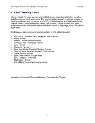 Building the Perfect Beast: The Igor Naming Guide                             ©2010 Igor


C. Name Taxonomy Charts

We developed the name taxonomy format to bring an elegant simplicity to a complex
set of intertwined naming elements. The taxonomy chart keeps the process focused on
the competitive aspect, forces you to quantify both the negative and positive attributes
of each name under consideration, sets a high standard for you to meet, and gives
everyone involved a clean and easy framework in which to disparage, insult, and belittle
each other.

On the pages below are name taxonomy charts for the following sectors:

•   Accounting / Business Services Names Airline Names
•   Airline Names
•   Biotech / Pharmaceutical Names
•   Computer Port Technology Names
•   Juice Names
•   Margarine Names
•   Music and Media Download Services Names
•   Search Engine, Browser and Web Portal Names
•   Social Network Names
•   Sport Utility Vehicle (SUV) Names
•   Sweet Snack Food Names
•   Toothpaste Names
•   and a Blank Taxonomy for your own use




next page: Accounting / Business Services Names Airline Names...




                                                    18
 