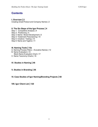 Building the Perfect Beast: The Igor Naming Guide        ©2010 Igor


Contents

I. Overview | 2
Creating Great Product and Company Names | 2


II. The Six Steps of the Igor Process | 4
Step 1: Competitive Analysis | 4
Step 2: Positioning | 4
Step 3: Name / Brand Development | 5
Step 4: Trademark Prescreening | 10
Step 5: Creative / Testing | 10
Step 6: Name and Tagline | 11


III. Naming Tools | 12s
A. Naming Process Filters – Evocative Names | 12
B. Name Evaluation | 14
   Blank Name Evaluation Chart | 17
C. Name Taxonomy Charts | 18


IV. Studies in Naming | 48


V. Studies in Branding | 56


VI. Case Studies of Igor Naming/Branding Projects | 60


VIII. Igor Client List | 120




                                                    1
 