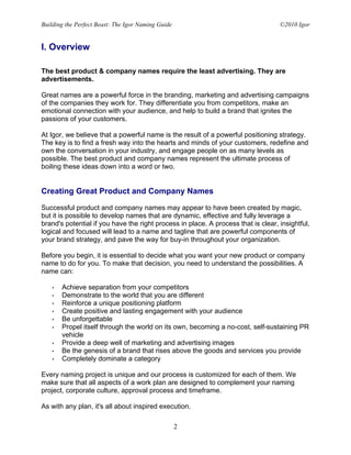Building the Perfect Beast: The Igor Naming Guide                                  ©2010 Igor


I. Overview

The best product & company names require the least advertising. They are
advertisements.

Great names are a powerful force in the branding, marketing and advertising campaigns
of the companies they work for. They differentiate you from competitors, make an
emotional connection with your audience, and help to build a brand that ignites the
passions of your customers.

At Igor, we believe that a powerful name is the result of a powerful positioning strategy.
The key is to find a fresh way into the hearts and minds of your customers, redefine and
own the conversation in your industry, and engage people on as many levels as
possible. The best product and company names represent the ultimate process of
boiling these ideas down into a word or two.


Creating Great Product and Company Names

Successful product and company names may appear to have been created by magic,
but it is possible to develop names that are dynamic, effective and fully leverage a
brand's potential if you have the right process in place. A process that is clear, insightful,
logical and focused will lead to a name and tagline that are powerful components of
your brand strategy, and pave the way for buy-in throughout your organization.

Before you begin, it is essential to decide what you want your new product or company
name to do for you. To make that decision, you need to understand the possibilities. A
name can:

   •   Achieve separation from your competitors
   •   Demonstrate to the world that you are different
   •   Reinforce a unique positioning platform
   •   Create positive and lasting engagement with your audience
   •   Be unforgettable
   •   Propel itself through the world on its own, becoming a no-cost, self-sustaining PR
       vehicle
   •   Provide a deep well of marketing and advertising images
   •   Be the genesis of a brand that rises above the goods and services you provide
   •   Completely dominate a category

Every naming project is unique and our process is customized for each of them. We
make sure that all aspects of a work plan are designed to complement your naming
project, corporate culture, approval process and timeframe.

As with any plan, it's all about inspired execution.

                                                    2
 