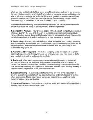 Building the Perfect Beast: The Igor Naming Guide                                ©2010 Igor


While we hold fast to the belief that every one of the six steps outlined in our process,
from an initial competitive analysis to final product or company names and taglines, is
vital to all naming projects, we understand that your marketing people may well have
worked through some of them before contacting us. Consequently, our process is
flexible enough to be tailored to the specific needs of your company.

Whether we are developing product or company names, the six steps outlined below
are what gives us the ability to create powerful and lasting brands:

1. Competitive Analysis – Our process begins with a thorough competitive analysis, in
which we quantify the tone and strength of competitive company names or product
names. Creating such a document helps your naming team decide where they need to
go with the positioning, branding and naming of your company or product.

2. Positioning – The next step is to help you refine and define your brand positioning.
The more specific and nuanced your positioning is, the more effective the name will be.
All great product and company names work in concert with the positioning of the
businesses they speak for.

3. Name/Brand Development – Product or company name development begins by
applying the positioning strategy to figure out what you want your new name to do for
your marketing, branding and advertising efforts.

4. Trademark – We prescreen names under development through our trademark
attorney to determine the likelihood that your company will be able to procure the
names. We do this in order to feel confident that the names your attorney submits for
final trademark screening and application have been deemed by an attorney as likely to
pass muster for registration. If not, valuable time is lost.

5. Creative/Testing – A standard part of our naming process is the production of
creative support materials to flesh-out potential names, and market research testing
when appropriate. These may include stories, ad treatments, or graphic layouts
featuring leading name candidates.

6. Name and Tagline – Final names and taglines, along with a well-defined positioning
strategy, are the outcome of our process.




                                                    3
 