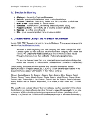 Building the Perfect Beast: The Igor Naming Guide                              ©2010 Igor


IV. Studies in Naming
   A.   Allstream – the perils of overused language
   B.   Avlimil – an unusual but effective brand positioning strategy
   C.   Chrysler Crossfire – considering names from the consumer's point of view
   D.   IBM's T-Rex – code names vs. "official names"
   E.   Mercedes – Alphanumeric Car Naming, and Luxury Brand Equity
   F.   Pepperidge Farm – a wonderful job of creating evocative product name
   G.   Roomba – a perfect product name
   H.   Silk – great consumer product name creation in action


A. Company Name Change: We All Stream for Allstream

In mid-2003, AT&T Canada changed its name to Allstream. The new company name is
explained on the Allstream website:

        Allstream is a new beginning for a new company. Our name change from AT&T
        Canada signals our new status as a fully independent company with a fresh new
        outlook. We understand that the continuous flow of information that travels
        through networks is more than just data - it's the value people create.

        We are now focused more than ever on providing communication solutions that
        enable your company to communicate, collaborate and compete more effectively.

Unfortunately, the communication solution they chose for themselves neither
communicates or competes effectively. A cursory search for other corporations in the
digital information sector with "stream" in their names turns up:

Stream, CapitalStream, On Stream, I-Stream, Bean-Stream, Silver Stream, Rapid
Stream, Stream Theory, Health Stream, Digital Stream, Island Stream, Stream Down,
Stream Logic, Streamlogics, Data Stream, Stream Soft, Jet Stream, Stream Software,
Metric Stream, Packet Stream, Stream Box, Vital Stream, Code Stream and X-Stream
Audio.

The use of words such as "stream" that have already reached saturation in the culture
illustrates why we begin all projects with a thorough competitive analysis, to not only
understand which potential product or company name directions have been mined
already in a given sector, but to quantify the language usage in all relevant messaging.




                                                    48
 