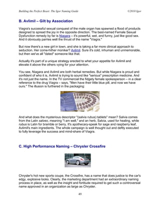 Building the Perfect Beast: The Igor Naming Guide                                 ©2010 Igor


B. Avlimil – Gilt by Association

Viagra's successful sexual conquest of the male organ has spawned a flood of products
designed to spread the joy in the opposite direction. The best-named Female Sexual
Dysfunction remedy by far is Niagara – it's powerful, wet, and funny, just like good sex.
And it obviously parries well the thrust of the name "Viagra."

But now there's a new girl in town, and she is taking a far more clinical approach to
seduction. Her come-hither moniker? Avlimil. Sure it's cold, inhuman and unmemorable,
but then we've all "dated" someone like that.

Actually it's part of a unique strategy erected to whet your appetite for Avlimil and
elevate it above the others vying for your attention.

You see, Niagara and Avlimil are both herbal remedies. But while Niagara is proud and
confident of who it is, Avlimil is trying to sound like "serious" prescription medicine. And
it's not just the name. In the TV commercial the fidgety female spokesperson – in a clear
reference to the drug Viagra – says, "Men have their little blue pill, and now we have
ours." The illusion is furthered in the packaging:




And what does the mysterious descriptor "(salvia rubus) tablets" mean? Salvia comes
from the Latin salveo, meaning "I am well," and an herb, Salvia, used for healing, while
rubus is Latin for bramble or berry. It's apothecary-speak for sage and raspberry leaf,
Avlimil's main ingredients. The whole campaign is well thought out and deftly executed
to fully leverage the success and mind-share of Viagra.



C. High Performance Naming – Chrysler Crossfire




Chrysler's hot new sports coupe, the Crossfire, has a name that does justice to the car's
edgy, explosive looks. Clearly, the marketing department had an extraordinary naming
process in place, as well as the insight and fortitude required to get such a controversial
name approved in an organization as large as Chrysler.

                                                    49
 