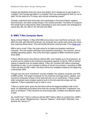 Building the Perfect Beast: The Igor Naming Guide                                ©2010 Igor


Imagine the feedback when the name was tested: Isn't it dangerous to get caught in a
crossfire? Don't people get killed in a crossfire? Don't we want people to think our car is
safe? It's the name of a TV show, why not pick something unique?

Chrysler understood that consumers don't participate in this kind of literal, negative
deconstruction, but rather accept things in the context provided. The failure to recognize
this simple truth is what dooms other automakers to give sexy sports cars androgynous
names like; M5, S4, 28O Z, SC 430 and C32 AMG.



D. IBM's T-Rex Computer Name

Bang a Gong? Maybe. In May 2003 IBM announced a new mainframe computer. As is
often the case with high-tech products, the computer has a great code name and a less
than inspiring official name. Time will shortly tell which name prevails. From Geek.com:

IBM is set to unveil T-Rex, the code name for its latest and greatest mainframe
computer. The new system will boast more powerful processors, new memory, and an
updated operating system. This is the first major upgrade to IBM's mainframe system
since 2000.

T-Rex's official name is the eServer zSeries 990, and it boasts up to 32 processors, all
of which can be added to the machine's processing capacity on the fly. With an almost
tripling of capacity over its closest sibling, T-Rex can "process 450 million e-business
transactions a day, or can manage hundreds of virtual Linux servers," according to IBM.
T-Rex will start at US$1 million, but there will be four available models by the beginning
of November 2003.

Though even the word "mainframe" sounds outdated, the systems comprise over 40%
of IBM's profits. The target companies for the machines are large banks, retailers, and
insurance companies whose current code will only run on mainframes. These usually
older companies have complex systems built on the old code that simply can't be
replaced. T-Rex is expected to go on sale in June.

T-Rex is a great name, given the fact that it will be the biggest baddest mofo on the
block. It's especially provocative since both the concept and the term "mainframe" are
seen as dinosaurs. T-Rex would be an enormously bold, confident and effective stand
to take.

So, what'll it be? T-Rex or eServer zSeries 990? History offers no comfort here. AMD's
chip, code named "Sledgehammer," became "Opteron," while Intel's "McKinley" chip
became the "Itanium 2."




                                                    50
 