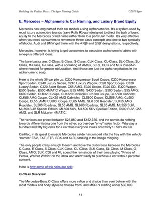 Building the Perfect Beast: The Igor Naming Guide                              ©2010 Igor


E. Mercedes – Alphanumeric Car Naming, and Luxury Brand Equity

Mercedes has long named their car models using alphanumerics. It's a system used by
most luxury automotive brands (save Rolls Royce) designed to direct the bulk of brand
equity to the Mercedes brand name rather than to a particular model. It's very effective
when you need consumers to remember three basic concepts and one or two specialty
offshoots. Audi and BMW get there with the 4|6|8 and 3|5|7 designations, respectively.

Mercedes, however, is trying to get consumers to associate alphanumeric labels with
nine-plus different ideas.

The bare basics are: C-Class, E-Class, S-Class, CLK-Class, CL-Class, SLK-Class, SL-
Class, M-Class, G-Class, with a sprinkling of AMGs, SLRs, CDIs and MLs tossed-in
where needed for greater obfuscation. And those are just the alpha vegetables in the
alphanumeric soup.

Here is the whole 36-car pile up: C230 Kompressor Sport Coupe, C230 Kompressor
Sport Sedan, C240 Luxury Sedan, C240 Luxury Wagon, C320 Sport Coupe, C320
Luxury Sedan, C320 Sport Sedan, C55 AMG, E320 Sedan, E320 CDI, E320 Wagon,
E500 Sedan, E500 4MATIC Wagon, E55 AMG, S430 Sedan, S500 Sedan, S55 AMG,
S600 Sedan, CLK320 Coupe, CLK320 Cabriolet,CLK500 Coupe, CLK500 Cabriolet,
CLK55 AMG Coupe, CLK55 AMG Cabriolet, CLS500 Coupe, CLS55 AMG, CL500
Coupe, CL55, AMG CL600, Coupe, CL65 AMG, SLK 350 Roadster, SLK55 AMG
Roadster, SL500 Roadster, SL55 AMG, SL600 Roadster, SL65 AMG, ML350 SUV,
ML350 SUV Special Edition, ML500 SUV, ML500 SUV Special Edition, G500 SUV, G55
AMG, and SLR McLaren 4MATIC.

The vehicles are priced between $25,850 and $452,750, and the names do nothing
towards differentiating one from the other; so bye-bye "envy" sales factor. Why pay a
hundred and fifty big ones for a car that everyone thinks cost thirty? That's no fun.

Cadillac, in its quest to muscle Mercedes aside has jumped into the fray with the vehicle
"names" ESV, EXT, ETS, SRX and XLR, basking in the image mingling.

The only people crazy enough to learn and love the distinctions between the Mercedes
C-Class, E-Class, S-Class, CLK-Class, CL-Class, SLK-Class, SL-Class, M-Class, G-
Class, AMG, SLR, CDI and ML spend the remainder of their time playing "Prince of
Persia, Warrior Within" on the Xbox and aren't likely to purchase a car without parental
consent.

Here is how some of the hairs are split:

C-Class Overview

The Mercedes-Benz C-Class offers more value and choice than ever before with the
most models and body styles to choose from, and MSRPs starting under $30,000.


                                                    51
 