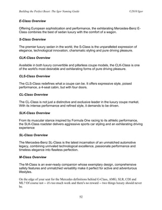 Building the Perfect Beast: The Igor Naming Guide                                    ©2010 Igor


E-Class Overview

Offering European sophistication and performance, the exhilarating Mercedes-Benz E-
Class combines the best of sedan luxury with the comfort of a wagon.

S-Class Overview

The premier luxury sedan in the world, the S-Class is the unparalleled expression of
elegance, technological innovation, charismatic styling and pure driving pleasure.

CLK-Class Overview

Available in both luxury convertible and pillarless coupe models, the CLK-Class is one
of the world's most desirable and exhilarating forms of pure driving pleasure.

CLS-Class Overview

The CLS-Class redefines what a coupe can be. It offers expressive style, poised
performance, a 4-seat cabin, but with four doors.

CL-Class Overview

The CL-Class is not just a distinctive and exclusive leader in the luxury coupe market.
With its intense performance and refined style, it demands to be driven.

SLK-Class Overview

From its muscular stance inspired by Formula One racing to its athletic performance,
the SLK-Class roadster delivers aggressive sports car styling and an exhilarating driving
experience

SL-Class Overview

The Mercedes-Benz SL-Class is the latest incarnation of an unmatched automotive
legacy, combining unrivaled technological excellence, passionate performance and
timeless elegance into flawless perfection.

M-Class Overview

The M-Class is an ever-ready companion whose exemplary design, comprehensive
safety features and unmatched versatility make it perfect for active and adventurous
lifestyles.

On the edge of your seat for the Mercedes definitions behind G-Class, AMG, SLR, CDI and
ML? Of course not -- it's too much work and there's no reward -- two things luxury should never
be.


                                                    52
 