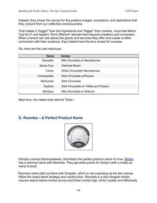 Building the Perfect Beast: The Igor Naming Guide                             ©2010 Igor


Instead, they chose the names for the positive images, evocations, and aspirations that
they conjure from our collective consciousness.

That makes it "bigger" than the ingredients and "bigger" than cookies, much like Nike's
"just do it" and Apple's "think different" elevate them beyond sneakers and computers.
When a brand can rise above the goods and services they offer and create a loftier
connection with their audience, they indeed have found a recipe for success.

Ok, here are the real matchups:

                       Name        Variety
                   Sausalito        Milk Chocolate w/ Macadamias
                 Santa Cruz         Oatmeal Raisin
                      Tahoe         White Chocolate/ Macadamias
                Chesapeake          Dark Chocolate w/Pecans
                  Nantucket         Dark Chocolate
                     Sedona         Dark Chocolate w/ Toffee and Pecans
                    Montauk         Milk Chocolate w/ Walnuts

Next time, the naked truth behind "Oreo."




G. Roomba – A Perfect Product Name




Oompa Loompa Doompadeedo, Roomba's the perfect product name it's true. iRobot
has a winning name with Roomba. They get extra points for doing it with a made-up
name to boot.

Roomba ranks right up there with Snapple, which is not surprising as the two names
follow the exact same strategy and construction. Roomba is a disc-shaped robotic
vacuum about twelve inches across and three inches high, which quietly and effectively


                                                    54
 