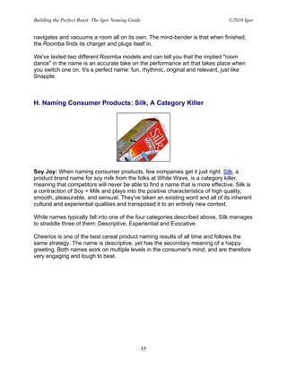 Building the Perfect Beast: The Igor Naming Guide                               ©2010 Igor


navigates and vacuums a room all on its own. The mind-bender is that when finished,
the Roomba finds its charger and plugs itself in.

We've tested two different Roomba models and can tell you that the implied "room
dance" in the name is an accurate take on the performance art that takes place when
you switch one on. It's a perfect name: fun, rhythmic, original and relevant, just like
Snapple.



H. Naming Consumer Products: Silk, A Category Killer




Soy Joy: When naming consumer products, few companies get it just right. Silk, a
product brand name for soy milk from the folks at White Wave, is a category killer,
meaning that competitors will never be able to find a name that is more effective. Silk is
a contraction of Soy + Milk and plays into the positive characteristics of high quality,
smooth, pleasurable, and sensual. They've taken an existing word and all of its inherent
cultural and experiential qualities and transposed it to an entirely new context.

While names typically fall into one of the four categories described above, Silk manages
to straddle three of them: Descriptive, Experiential and Evocative.

Cheerios is one of the best cereal product naming results of all time and follows the
same strategy. The name is descriptive, yet has the secondary meaning of a happy
greeting. Both names work on multiple levels in the consumer's mind, and are therefore
very engaging and tough to beat.




                                                    55
 