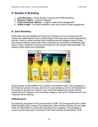 Building the Perfect Beast: The Igor Naming Guide                                 ©2010 Igor


V. Studies in Branding
   A.   Juice Branding – Simply Orange, Tropicana and POM Wonderful
   B.   Verizon's Tagline – a positive negative
   C.   Yahoo! Personals: Believe – a tagline creates brand engagement
   D.   Yellow Freight – the friction between a color and a name creates engagement


A. Juice Branding

Since Coke owns MinuteMaid and Pepsi owns Tropicana, it's not surprising that the
orange juice battle between them is being fought in the same way as their long-standing
cola war, which is further identical to the marketing skirmish between Dasani (Coke)
and Aquafina (Pepsi) bottled water. Both companies are committed to shadowing each
other's moves, resulting in products and brands that are virtually indistinguishable. The
dueling carafes below were predictable:




Simply Orange, by MinuteMaid, has a cleaner, more effective label. The messaging on
the Tropicana carafe is too busy; watch for it to get cleaned-up and for the illustration of
the orange on the label to increase in size. Since MinuteMaid has perhaps half the
market share of Tropicana in the non-frozen category, they will be "taking chances" and
Tropicana will be reacting.

POM Wonderful

An interesting new player in the juice business is POM. The pomegranate juice is called
POM Wonderful after a variety of pomegranates. Other blended varieties are just called
POM, but "Wonderful" is carried over throughout the messaging. The packaging is
unique, and the sales pitch is anchored in the health benefits of antioxidants. At 26



                                                    56
 