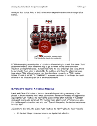 Building the Perfect Beast: The Igor Naming Guide                              ©2010 Igor


cents per fluid ounce, POM is 3 to 4 times more expensive than national orange juice
brands.




POM is leveraging several points of contact in differentiating its brand. The name "Pom"
gives consumers a short and sweet way to get a handle on the rather awkward
mouthful, "pomegranate juice." It also helps make the idea of trying it less scary. Don't
be surprised if "pom juice" is adopted by the public as shorthand for all pomegranate
juice, giving POM a big advantage over their inevitable competitors. POM's tagline,
DRINK TO YOUR HEART'S CONTENT™, works on two levels: It reinforces the health
benefits of the juice and plays off of an emotional idiom.




B. Verizon's Tagline: A Positive Negative

Loud and Clear: Full points to Verizon for redefining and taking ownership of the
phrase "Can you hear me now?" Most corporations would have missed this opportunity,
arguing that "Can you hear me now" is the question most often muttered in frustration
during cell phone calls gone bad. Why run television ads in which a Verizon user asks
this highly negative question over and over? Doesn't this portray the Verizon experience
in a bad light?

Au contraire, mon ami. The tagline "Can you hear me now?" works for many reasons:

   •   it's the last thing a consumer expects, so it gets their attention;

                                                    57
 
