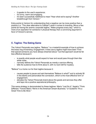 Building the Perfect Beast: The Igor Naming Guide                                ©2010 Igor


   •   it speaks to the user's experience;
   •   it's funny, warm and engaging;
   •   it's been successfully redefined to mean "Hear what we're saying? Another
       breakthrough from Verizon."

Extra points to Verizon for understanding that a negative can be more positive than a
positive (i.e. "The clear alternative to Cellular") when it comes to branding. Minus a few
points for having the anemic corporate tagline, "Make progress every day," which is
more of an aspiration for someone in physical therapy than a convincing argument in
favor of Verizon's service.




C. Tagline: The Dating Game

The Yahoo! Personals new tagline, "Believe," is a masterful example of how to achieve
the brass ring of branding: Engagement. A less savvy tagline might have been "Find
that special someone you have always dreamed about," but that approach would be far
less effective because it:

   •   is exactly what people would expect to hear and would pass through them like
       white noise.
   •   narrowly defines the Yahoo! Personals as merely a service offering.
   •   tells the audience how to think about it, with no room left for mystery.

"Believe" is a home run for their tagline because it:

   •   causes people to pause and ask themselves "Believe in what?" and to actively fill
       in the blanks and personalize the connection, which is the most effective form of
       engagement.
   •   elevates the Yahoo! Personals brand above the goods and services they offer
       and taps into a positive aspirational philosophy.

This same strategy is demonstrated by these taglines: Nike's "Just Do It," Apple's "Think
Different," Fannie Mae's "We're in the American Dream Business," or Guidant's "It's a
Great Time to Be Alive."




                                                    58
 