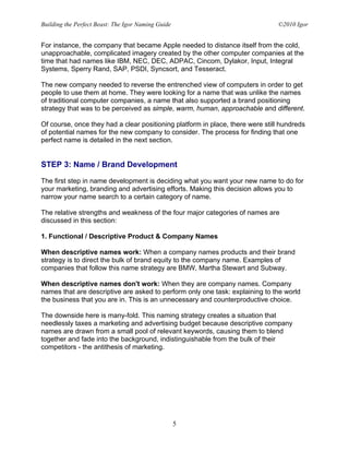 Building the Perfect Beast: The Igor Naming Guide                              ©2010 Igor


For instance, the company that became Apple needed to distance itself from the cold,
unapproachable, complicated imagery created by the other computer companies at the
time that had names like IBM, NEC, DEC, ADPAC, Cincom, Dylakor, Input, Integral
Systems, Sperry Rand, SAP, PSDI, Syncsort, and Tesseract.

The new company needed to reverse the entrenched view of computers in order to get
people to use them at home. They were looking for a name that was unlike the names
of traditional computer companies, a name that also supported a brand positioning
strategy that was to be perceived as simple, warm, human, approachable and different.

Of course, once they had a clear positioning platform in place, there were still hundreds
of potential names for the new company to consider. The process for finding that one
perfect name is detailed in the next section.


STEP 3: Name / Brand Development

The first step in name development is deciding what you want your new name to do for
your marketing, branding and advertising efforts. Making this decision allows you to
narrow your name search to a certain category of name.

The relative strengths and weakness of the four major categories of names are
discussed in this section:

1. Functional / Descriptive Product & Company Names

When descriptive names work: When a company names products and their brand
strategy is to direct the bulk of brand equity to the company name. Examples of
companies that follow this name strategy are BMW, Martha Stewart and Subway.

When descriptive names don't work: When they are company names. Company
names that are descriptive are asked to perform only one task: explaining to the world
the business that you are in. This is an unnecessary and counterproductive choice.

The downside here is many-fold. This naming strategy creates a situation that
needlessly taxes a marketing and advertising budget because descriptive company
names are drawn from a small pool of relevant keywords, causing them to blend
together and fade into the background, indistinguishable from the bulk of their
competitors - the antithesis of marketing.




                                                    5
 