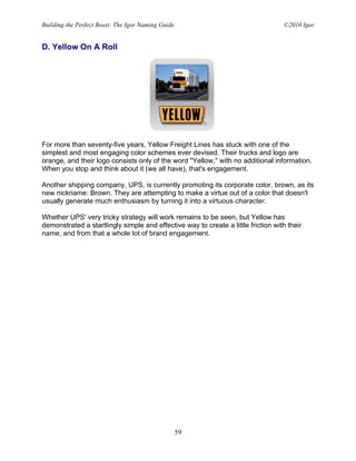 Building the Perfect Beast: The Igor Naming Guide                                  ©2010 Igor


D. Yellow On A Roll




For more than seventy-five years, Yellow Freight Lines has stuck with one of the
simplest and most engaging color schemes ever devised. Their trucks and logo are
orange, and their logo consists only of the word "Yellow," with no additional information.
When you stop and think about it (we all have), that's engagement.

Another shipping company, UPS, is currently promoting its corporate color, brown, as its
new nickname: Brown. They are attempting to make a virtue out of a color that doesn't
usually generate much enthusiasm by turning it into a virtuous character.

Whether UPS' very tricky strategy will work remains to be seen, but Yellow has
demonstrated a startlingly simple and effective way to create a little friction with their
name, and from that a whole lot of brand engagement.




                                                    59
 