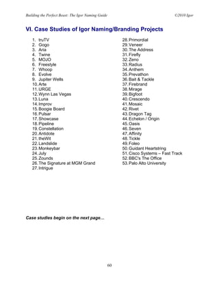 Building the Perfect Beast: The Igor Naming Guide                                  ©2010 Igor


VI. Case Studies of Igor Naming/Branding Projects
   1. truTV                                              28. Primordial
   2. Gogo                                               29. Veneer
   3. Aria                                               30. The Address
   4. Twine                                              31. Firefly
   5. MOJO                                               32. Zeno
   6. Freestyle                                          33. Radius
   7. Whoop                                              34. Anthem
   8. Evolve                                             35. Prevathon
   9. Jupiter Wells                                      36. Bait & Tackle
   10. Arte                                              37. Firebrand
   11. URGE                                              38. Mirage
   12. Wynn Las Vegas                                    39. Bigfoot
   13. Luna                                              40. Crescendo
   14. Improv                                            41. Mosaic
   15. Boogie Board                                      42. Rivet
   16. Pulsar                                            43. Dragon Tag
   17. Showcase                                          44. Echelon / Origin
   18. Pipeline                                          45. Oasis
   19. Constellation                                     46. Seven
   20. Antidote                                          47. Affinity
   21. theWit                                            48. Tickle
   22. Landslide                                         49. Foleo
   23. Monkeybar                                         50. Guidant Heartstring
   24. July                                              51. Cisco Systems – Fast Track
   25. Zounds                                            52. BBC's The Office
   26. The Signature at MGM Grand                        53. Palo Alto University
   27. Intrigue




Case studies begin on the next page…




                                                    60
 