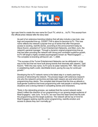 Building the Perfect Beast: The Igor Naming Guide                               ©2010 Igor




Igor was hired to create the new name for Court TV, which is… truTV. This excerpt from
the official press release tells the story best:

       As part of an extensive branding initiative that will also include a new look, new
       logo and expanded line-up, COURT TV® is about to become truTV. This new
       name reflects the network’s popular line-up of series that offer first-person
       access to exciting, real-life stories, according to the announcement today by
       Steve Koonin, president of Turner Entertainment Networks, and Marc Juris, the
       network’s general manager. Through a dynamic original programming line-up
       that has been providing the network with strong and consistent audience growth,
       truTV will target a highly coveted psychographic known as "Real Engagers"….
       The complete re-branding will launch Jan. 1, 2008.

       "The success of the Turner Entertainment Networks can be attributed in a big
       way to the fact that we have built strong brands that resonate with viewers," said
       Koonin. "With this new name, truTV joins its sister networks TNT, TBS and TCM
       in establishing itself a solid, identifiable brand, paving the way for continued
       growth."

       Developing the truTV network name is the latest step in a nearly year-long
       process of rebranding the network. The process began with extensive research
       into who the network’s prime-time and late-night viewers are and what kind of
       programming they desire. The compiled data showed that the line-up attracts a
       dual-gender audience that loves programming with real people in exciting real-life
       situations and a strong interest in compelling stories and characters.

       "Early in the rebranding process, we realized that the current network name
       doesn’t reflect the direction of our programming or our growing target audience of
       Real Engagers," said Juris. "In truTV, we now have the ideal name that fits both
       the programming and the target audience. The network will be top of mind for
       Real Engagers seeking real-life action programming, real-life emotion and
       access to places they can’t normally go."




                                                    61
 