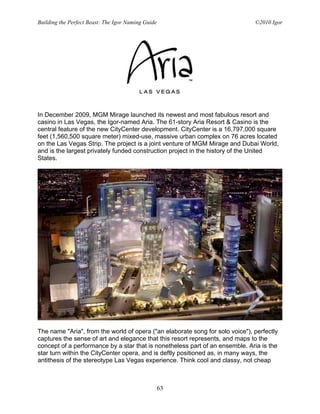 Building the Perfect Beast: The Igor Naming Guide                              ©2010 Igor




In December 2009, MGM Mirage launched its newest and most fabulous resort and
casino in Las Vegas, the Igor-named Aria. The 61-story Aria Resort & Casino is the
central feature of the new CityCenter development. CityCenter is a 16,797,000 square
feet (1,560,500 square meter) mixed-use, massive urban complex on 76 acres located
on the Las Vegas Strip. The project is a joint venture of MGM Mirage and Dubai World,
and is the largest privately funded construction project in the history of the United
States.




The name "Aria", from the world of opera ("an elaborate song for solo voice"), perfectly
captures the sense of art and elegance that this resort represents, and maps to the
concept of a performance by a star that is nonetheless part of an ensemble. Aria is the
star turn within the CityCenter opera, and is deftly positioned as, in many ways, the
antithesis of the stereotype Las Vegas experience. Think cool and classy, not cheap



                                                    63
 