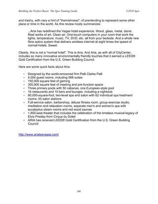 Building the Perfect Beast: The Igor Naming Guide                                ©2010 Igor


and trashy, with nary a hint of "themishness", of prentending to represent some other
place or time in the world. As this review nicely summarizes:

       ...Aria has redefined the Vegas hotel experience. Wood, glass, metal, stone.
       Real works of art. Clean air. One-touch computers in your room that work the
       lights, temperature, music, TV, DVD, etc. all from your bedside. And a whole new
       fibre optics system that delivers wireless internet at eight times the speed of
       normal hotels. Sweet.

Clearly, this is not a "normal hotel". This is Aria. And Aria, as with all of CityCenter,
includes so many innovative environmentally friendly touches that it earned a LEED®
Gold Certification from the U.S. Green Building Council.

Here are some quick facts about Aria:

   •   Designed by the world-renowned firm Pelli Clarke Pelli
   •   4,004 guest rooms, including 568 suites
   •   150,000 square feet of gaming
   •   300,000 square feet of meeting and pre-function space
   •   Three primary pools with 50 cabanas, one European-style pool
   •   16 restaurants and 10 bars and lounges, including a nightclub
   •   80,000-square-foot, two-level spa and salon with 62 individual spa treatment
       rooms; 55 salon stations
   •   Full-service salon, barbershop, deluxe fitness room, group exercise studio,
       meditation and relaxation rooms, separate men's and women's spa with
       eucalyptus steam rooms and red wood saunas
   •   1,800-seat theater that includes the celebration of the timeless musical legacy of
       Elvis Presley from Cirque du Soleil
   •   ARIA has received LEED® Gold Certification from the U.S. Green Building
       Council


http://www.arialasvegas.com/




                                                    64
 
