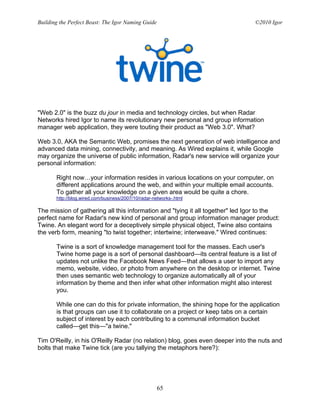 Building the Perfect Beast: The Igor Naming Guide                               ©2010 Igor




"Web 2.0" is the buzz du jour in media and technology circles, but when Radar
Networks hired Igor to name its revolutionary new personal and group information
manager web application, they were touting their product as "Web 3.0". What?

Web 3.0, AKA the Semantic Web, promises the next generation of web intelligence and
advanced data mining, connectivity, and meaning. As Wired explains it, while Google
may organize the universe of public information, Radar's new service will organize your
personal information:

       Right now…your information resides in various locations on your computer, on
       different applications around the web, and within your multiple email accounts.
       To gather all your knowledge on a given area would be quite a chore.
       http://blog.wired.com/business/2007/10/radar-networks-.html

The mission of gathering all this information and "tying it all together" led Igor to the
perfect name for Radar's new kind of personal and group information manager product:
Twine. An elegant word for a deceptively simple physical object, Twine also contains
the verb form, meaning "to twist together; intertwine; interweave." Wired continues:

       Twine is a sort of knowledge management tool for the masses. Each user's
       Twine home page is a sort of personal dashboard—its central feature is a list of
       updates not unlike the Facebook News Feed—that allows a user to import any
       memo, website, video, or photo from anywhere on the desktop or internet. Twine
       then uses semantic web technology to organize automatically all of your
       information by theme and then infer what other information might also interest
       you.

       While one can do this for private information, the shining hope for the application
       is that groups can use it to collaborate on a project or keep tabs on a certain
       subject of interest by each contributing to a communal information bucket
       called—get this—"a twine."

Tim O'Reilly, in his O'Reilly Radar (no relation) blog, goes even deeper into the nuts and
bolts that make Twine tick (are you tallying the metaphors here?):




                                                     65
 
