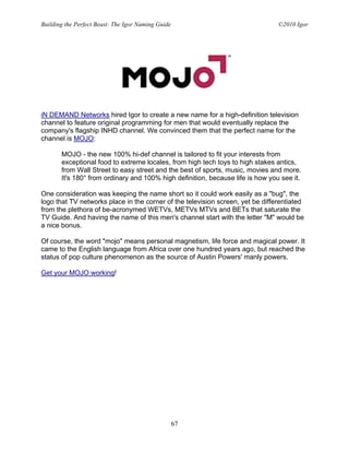 Building the Perfect Beast: The Igor Naming Guide                               ©2010 Igor




iN DEMAND Networks hired Igor to create a new name for a high-definition television
channel to feature original programming for men that would eventually replace the
company's flagship INHD channel. We convinced them that the perfect name for the
channel is MOJO:

       MOJO - the new 100% hi-def channel is tailored to fit your interests from
       exceptional food to extreme locales, from high tech toys to high stakes antics,
       from Wall Street to easy street and the best of sports, music, movies and more.
       It's 180° from ordinary and 100% high definition, because life is how you see it.

One consideration was keeping the name short so it could work easily as a "bug", the
logo that TV networks place in the corner of the television screen, yet be differentiated
from the plethora of be-acronymed WETVs, METVs MTVs and BETs that saturate the
TV Guide. And having the name of this men's channel start with the letter "M" would be
a nice bonus.

Of course, the word "mojo" means personal magnetism, life force and magical power. It
came to the English language from Africa over one hundred years ago, but reached the
status of pop culture phenomenon as the source of Austin Powers' manly powers.

Get your MOJO working!




                                                    67
 