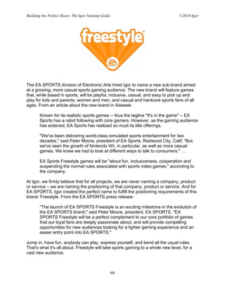 Building the Perfect Beast: The Igor Naming Guide                                 ©2010 Igor




The EA SPORTS division of Electronic Arts hired Igor to name a new sub-brand aimed
at a growing, more casual sports gaming audience. The new brand will feature games
that, while based in sports, will be playful, inclusive, casual, and easy to pick up and
play for kids and parents, women and men, and casual and hardcore sports fans of all
ages. From an article about the new brand in Adweek:

       Known for its realistic sports games -- thus the tagline "It's in the game" -- EA
       Sports has a rabid following with core gamers. However, as the gaming audience
       has widened, EA Sports has realized so must its title offerings.

       "We've been delivering world-class simulated sports entertainment for two
       decades," said Peter Moore, president of EA Sports, Redwood City, Calif. "But,
       we've seen the growth of Nintendo Wii, in particular, as well as more casual
       games. We knew we had to look at different ways to talk to consumers." …

       EA Sports Freestyle games will be "about fun, inclusiveness, cooperation and
       suspending the normal rules associated with sports video games," according to
       the company.

At Igor, we firmly believe that for all projects, we are never naming a company, product
or service – we are naming the positioning of that company, product or service. And for
EA SPORTS, Igor created the perfect name to fulfill the positioning requirements of this
brand: Freestyle. From the EA SPORTS press release:

       "The launch of EA SPORTS Freestyle is an exciting milestone in the evolution of
       the EA SPORTS brand," said Peter Moore, president, EA SPORTS. "EA
       SPORTS Freestyle will be a perfect complement to our core portfolio of games
       that our loyal fans are deeply passionate about, and will provide compelling
       opportunities for new audiences looking for a lighter gaming experience and an
       easier entry point into EA SPORTS."

Jump in, have fun, anybody can play, express yourself, and bend all the usual rules.
That's what it's all about. Freestyle will take sports gaming to a whole new level, for a
vast new audience.



                                                    68
 