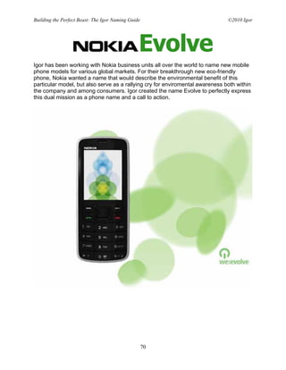 Building the Perfect Beast: The Igor Naming Guide                              ©2010 Igor




Igor has been working with Nokia business units all over the world to name new mobile
phone models for various global markets. For their breakthrough new eco-friendly
phone, Nokia wanted a name that would describe the environmental benefit of this
particular model, but also serve as a rallying cry for enviromental awareness both within
the company and among consumers. Igor created the name Evolve to perfectly express
this dual mission as a phone name and a call to action.




                                                    70
 