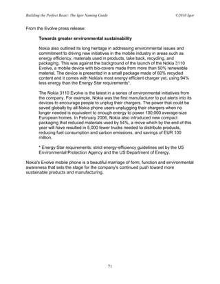 Building the Perfect Beast: The Igor Naming Guide                              ©2010 Igor


From the Evolve press release:

       Towards greater environmental sustainability

       Nokia also outlined its long heritage in addressing environmental issues and
       commitment to driving new initiatives in the mobile industry in areas such as
       energy efficiency, materials used in products, take back, recycling, and
       packaging. This was against the background of the launch of the Nokia 3110
       Evolve, a mobile device with bio-covers made from more than 50% renewable
       material. The device is presented in a small package made of 60% recycled
       content and it comes with Nokia's most energy efficient charger yet, using 94%
       less energy than the Energy Star requirements*.

       The Nokia 3110 Evolve is the latest in a series of environmental initiatives from
       the company. For example, Nokia was the first manufacturer to put alerts into its
       devices to encourage people to unplug their chargers. The power that could be
       saved globally by all Nokia phone users unplugging their chargers when no
       longer needed is equivalent to enough energy to power 100,000 average-size
       European homes. In February 2006, Nokia also introduced new compact
       packaging that reduced materials used by 54%, a move which by the end of this
       year will have resulted in 5,000 fewer trucks needed to distribute products,
       reducing fuel consumption and carbon emissions, and savings of EUR 100
       million.

       * Energy Star requirements: strict energy-efficiency guidelines set by the US
       Environmental Protection Agency and the US Department of Energy.

Nokia's Evolve mobile phone is a beautiful marriage of form, function and environmental
awareness that sets the stage for the company's continued push toward more
sustainable products and manufacturing.




                                                    71
 