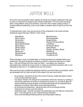 Building the Perfect Beast: The Igor Naming Guide                                   ©2010 Igor




One of the most successful online retailers for blinds and window treatments hired Igor
to name a new brand of upscale online window treatments. The new brand would go
after a more affluent, less price sensitive, consumer with a higher quality product; it
required different positioning, and a much better, evocative name to stand out from the
crowd.

To illustrate that crowd, here are just some of the companies in the online window
treatments space that have "blinds" in their name:

        Best Blinds                                      BlindsForLess
        Blind Factory                                    Blindswholesale
        Blindcrafter                                     Budget Blinds
        Blindexpress                                     Discount Window Blinds
        Blinds Blinds Blinds                             Just Blinds
        Blinds Depot                                     No Brainer Blinds
        Blinds Galore                                    Select Blinds
        Blinds To Go                                     Shades, Shutters, Blinds
        Blinds.com                                       Webblinds
        Blinds4Cheap                                     Window Blinds
        Blindsaver                                       YourBlinds.com

When branding in such a crowded field, is of vital importance to carefully define your
positioning. The goal should be to position yourself in a way that rings true in a fresh
way – that cuts through all of the noise out there – and allows your audience
personalize the experience of your brand, to make an emotional connection with it, and
ultimately to take you in. To redefine and own the territory.

Here are the primary positioning objectives that the new brand had to accomplish, which
we developed with our client as part of this project; the new name had to:

   •   be evocative, and stand out from the crowd of boring, mostly descriptive names
       in the window treatment space
   •   rise above "blinds" and change the conversation within the industry by creating a
       brand that customers can have an emotional connection to, as well as allow for
       product offerings among all types of window treatments and for potential future
       expansion into other home décor and furnishings territory
   •   be charming and disarming – taking the fear out of purchasing window
       treatments or furniture over the internet
   •   emphasize style – that the company has great taste and can help you consumers
       get it. To be thought of as your online personal decorator.
   •   have some familiarity/meaning without sounding totally made-up


                                                    72
 