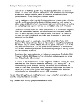 Building the Perfect Beast: The Igor Naming Guide                                ©2010 Igor


       Materials are of the finest quality. They include exquisite leather and precious
       stones. The Nokia 8800 Sapphire Arte contains both. The select key for example
       is made from a single sapphire, which as one of the world’s most valued
       gemstones has a strong heritage and coveted appeal.

       Leather panels are crafted from the finest premium goat hides sourced in Eastern
       India. By avoiding mechanical embossing Nokia ensures that each product is
       totally unique and that the hide’s natural grain is preserved. Fine layers of coating
       are applied to protect against everyday use and add an extra dash of finesse.

       Color-wise, luxurious brown and coffee tones remind us of understated elegance.
       These are considered a confident and sophisticated color choice for premium
       products across a growing range of lifestyle items, from classic car interiors to
       high-end electronics. Meanwhile, the Nokia 8800 Arte makes its own unique
       statement in stylish black.

       Arte translates as art. In creating the Nokia 8800 Arte and the Nokia 8800
       Sapphire Arte, Nokia celebrate the art of individuality by way of natural light and
       the intricate ways in which it reflects, flickers and glows. This can be seen in the
       unique tap-for-time feature. Just two gentle taps are all it takes to illuminate the
       clock screen, while living wallpapers move organically throughout the day to give
       unique on-screen decoration.

       Sound also plays an important part of the bespoke experience. The Nokia 8800
       Arte and the Nokia 8800 Sapphire Arte both include exclusive video ring tones
       from DJ duo Kruder & Dorfmeister.

       In addition to the 3G capabilities and 3.2 megapixel auto focus camera, the Nokia
       8800 Arte and 8800 Sapphire Arte boast a stunning OLED display and 1 GB
       built-in memory space. A unique silencing mechanism is activated when the
       phone is turned over, screen-side down. Meanwhile, Nokia’s new anti-fingerprint
       coating reduces smudges on metal and glass and unsightly outer seams are
       hidden thanks to a unique all-in-one micro USB connector.

Nokia's Arte and Sapphire Arte mobile phones are truly works of art, among the most
beautiful consumber objects available.

Stay tuned for more exciting Igor product names for Nokia.




                                                    75
 
