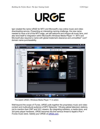 Building the Perfect Beast: The Igor Naming Guide                             ©2010 Igor




Igor created the name URGE for MTV and Microsoft’s new online music and video
downloading service. Presenting an interesting naming challenge, the new name
needed to have a bit of the MTV edge, yet still welcome and intrigue all music fans, and
also lend itself to integration within Microsoft's Windows Media Player 11. MTV and
Microsoft also required a name with global trademark clearance and unmodified ".com"
domain name purchasability.




   The stylish URGE | Windows Media Player 11 in action.

Well beyond the scope of iTunes, URGE pulls together the proprietary music and video
content and multicultural audience of MTV Networks' 100-plus global television stations,
not to mention their CMT and VH1 viewers. By integrating software, a media store, and
3rd party player hardware, URGE becomes the first serious threat to Apple's iPod +
iTunes music store. Satisfy your URGE at URGE.com.


                                                    76
 