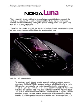 Building the Perfect Beast: The Igor Naming Guide                             ©2010 Igor




When the world's largest mobile phone manufacturer decided to begin aggressively
branding its products with evocative names in addition to the alphanumeric model
numbers they have traditionally employed in product naming, Nokia hired Igor to help
them out on a variety of projects.

On May 31, 2007, Nokia launched the first product named by Igor, the highly-anticipated
and much-touted premium slider phone now known as the Luna.




From the Luna press release:

       The melding of nearly opaque smoked glass with unique, soft-touch stainless
       steel makes the Nokia 8600 Luna as enchanting to behold as it is a joy to touch.
       Adding to its mysterious allure, a gentle keypad illumination pulsates from
       beneath the glass case while the phone awaits a call. Combined with the warmth
       of its glass and stainless steel body, this "heartbeat" transforms the Nokia 8600
       Luna from an inanimate object into a trusted companion with an organic, virtually
       alive form. When a call does beckon, the signature slide movement is carefully
       balanced too smoothly raise the ergonomic keypad from within its glass cocoon.


                                                    78
 