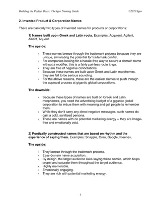 Building the Perfect Beast: The Igor Naming Guide                               ©2010 Igor


2. Invented Product & Corporation Names

There are basically two types of invented names for products or corporations:

       1) Names built upon Greek and Latin roots. Examples: Acquient, Agilent,
       Alliant, Aquent.

       The upside:

               •   These names breeze through the trademark process because they are
                   unique, eliminating the potential for trademark conflict.
               •   For companies looking for a hassle-free way to secure a domain name
                   without a modifier, this is a fairly painless route to go.
               •   They are free of negative connotations.
               •   Because these names are built upon Greek and Latin morphemes,
                   they are felt to be serious sounding.
               •   For the above reasons, these are the easiest names to push through
                   the approval process at gigantic global corporations.

       The downside:

               •   Because these types of names are built on Greek and Latin
                   morphemes, you need the advertising budget of a gigantic global
                   corporation to imbue them with meaning and get people to remember
                   them.
               •   While they don't carry any direct negative messages, such names do
                   cast a cold, sanitized persona.
               •   These are names with no potential marketing energy -- they are image-
                   free and emotionally void.


       2) Poetically constructed names that are based on rhythm and the
       experience of saying them. Examples: Snapple, Oreo, Google, Kleenex.

       The upside:

               •   They breeze through the trademark process.
               •   Easy domain name acquisition.
               •   By design, the target audience likes saying these names, which helps
                   propel and saturate them throughout the target audience.
               •   Highly memorable.
               •   Emotionally engaging.
               •   They are rich with potential marketing energy.




                                                    7
 