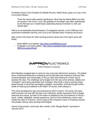 Building the Perfect Beast: The Igor Naming Guide                                 ©2010 Igor


As Nokia's Senior Vice President for Mobile Phones, Heikki Norta, goes on to say in the
Luna press release,

       "Even the name holds special significance. Much like the Nokia 8600 Luna that
       we named in her honor, Luna, the goddess of moonlight, was often represented
       by the Romans as a mysteriously captivating beauty encircled in a soft, yet
       radiant light."

Add to its considerable physical beauty a 2-megapixel camera, a mini USB port and
quad-band worldwide roaming, and Luna is the ultimate fusion of beauty and brains.

Stay tuned in the future for other exciting product names born from Igor's work with
Nokia.

   •   Nokia 8600 Luna website: http://www.nokia8600luna.com/
   •   Engadget Luna photo gallery: http://www.engadgetmobile.com/photos/nokia-
       8600-luna-gets-official/




Kent Displays engaged Igor to name its new consumer electronics company. The global
focus of personal electronics marketing and functionality had evolved to embrace idea
of personalization and individuality on the go; Kent was looking for a fresh way to
express this idea. The challenge came largely from the way smart phones, tablets and
"e-readers" were being advertised and marketed. Was there a way to express these
ideas through a name that was legally available, memorable, and that brought further
levels of meaning and attitude to the table? Of course, there always is.

The name developed by Igor and embraced by Kent is Improv. Of course, the word
itself connects not only with the idea of an individual, artistic expression that is deeply
personal and unique, but also to the notion of adapting to the circumstance on the fly –
quick, nimble, adaptable, shared experience, plus fun and entertaining. Improv also
implies the idea of "improve", which maps to the company's vision of creating products
that greatly improve upon existing technologies.

Improv's first product, which Igor also named, is the "Boogie Board", launched in
January 2010.




                                                    79
 