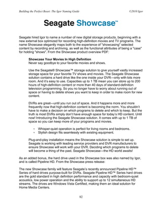 Building the Perfect Beast: The Igor Naming Guide                               ©2010 Igor




Seagate hired Igor to name a number of new digital storage products, beginning with a
new external box optimized for recording high-definition movies and TV programs. The
name Showcase elegantly maps both to the experience of "showcasing" selected
content by recording and archiving, as well as the functional attributes of being a "case"
for holding "shows". From the Showcase product overview PDF:

       Showcase Your Movies In High Definition
       Never say goodbye to your favorite movies and shows.

       Use the Seagate® Showcase™ storage solution to give yourself vastly increased
       storage space for your favorite TV shows and movies. The Seagate Showcase
       solution contains a hard drive like the one inside your DVR—only with lots more
       room. And it’s easy to use. Capacities up to 1 TB mean you can store up to 200
       hours of high-definition content or more than 40 days of standard-definition
       television programming. So you no longer have to worry about running out of
       space or having to delete shows you want to keep in order to make room for new
       content.

       DVRs are great—until you run out of space. And it happens more and more
       frequently now that high-definition content is becoming the norm. You shouldn’t
       have to make a decision on which programs to delete and which to keep. But the
       truth is most DVRs simply don’t have enough space for today’s HD content. Until
       now! Introducing the Seagate Showcase solution. It comes with up to 1 TB of
       space so you can keep more of your programs and movies.

           •   Whisper-quiet operation is perfect for living rooms and bedrooms.
           •   Stylish design fits seamlessly with existing equipment.

       Plug-and-play installation means the Showcase solution is simple to set up.
       Seagate is working with leading service providers and DVR manufacturers to
       ensure Showcase will work with your DVR. Deciding which programs to delete
       will become a thing of the past. Seagate Showcase—the HD world awaits!

As an added bonus, the hard drive used in the Showcase box was also named by Igor,
and is called Pipeline HD. From the Showcase press release:

The new Showcase family will feature Seagate’s recently announced Pipeline HD™
Series of hard drives purpose-built for DVRs. Seagate Pipeline HD™ Series hard drives
are the gold standard in high definition performance and capacity with bedroom-quiet
acoustics, low power operation and the ability to support up to 12 simultaneous HD
streams. The drives are Windows Vista Certified, making them an ideal solution for
Home Media Centers.

                                                    82
 