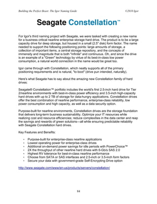 Building the Perfect Beast: The Igor Naming Guide                                ©2010 Igor




For Igor's third naming project with Seagate, we were tasked with creating a new name
for a business critical nearline enterprise storage hard drive. The product is to be a large
capacity drive for deep storage, but housed in a small (2.5" disk) form factor. The name
needed to support the following positioning points: large amounts of storage, a
collection of important items, a central storage repository, and the concepts of
immensity and magnitude that is both "infinite" and continuous. Oh, and since the drive
is an example of a "Green" technology by virtue of its best-in-class low power
consumption, a natural world connection in the name would be great too.

Igor came through with Constellation, which neatly supports all of the primary
positioning requirements and is natural, "to boot" (drive pun intended, naturally).

Here's what Seagate has to say about the amazing new Constellation family of hard
drives:

Seagate® Constellation™ portfolio includes the world's first 2.5-inch hard drive for Tier
2/nearline environments with best-in-class power efficiency and 3.5-inch high-capacity
hard drives with up to 2 TB of storage for data-hungry applications. Constellation drives
offer the best combination of nearline performance, enterprise-class reliability, low
power consumption and high capacity, as well as a data security option.

Purpose-built for nearline environments, Constellation drives are the storage foundation
that delivers long-term business sustainability. Optimize your IT resources while
realizing cost and resource efficiencies; reduce complexities in the data center and reap
the savings and rewards of green solutions—all while ensuring predictable reliability
with Seagate Constellation hard drives.

Key Features and Benefits:

   •   Purpose-built for enterprise-class nearline applications
   •   Lowest operating power for enterprise-class drives
   •   Additional on-demand power savings for idle periods with PowerChoice™
   •   2X the throughput of other nearline hard drives with 6-Gb/s SAS 2.0
   •   Highest RV tolerance for best-in-class nearline performance
   •   Choose from SATA or SAS interfaces and 2.5-inch or 3.5-inch form factors
   •   Secure your data with government-grade Self-Encrypting Drive option

http://www.seagate.com/www/en-us/products/servers/constellation/




                                                    84
 