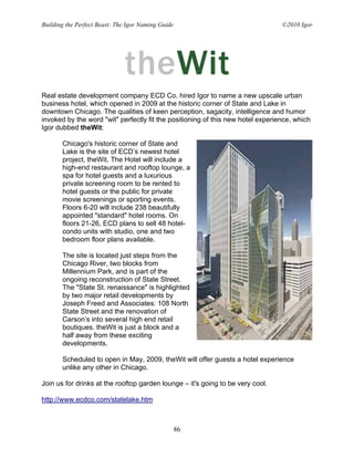 Building the Perfect Beast: The Igor Naming Guide                                ©2010 Igor




Real estate development company ECD Co. hired Igor to name a new upscale urban
business hotel, which opened in 2009 at the historic corner of State and Lake in
downtown Chicago. The qualities of keen perception, sagacity, intelligence and humor
invoked by the word "wit" perfectly fit the positioning of this new hotel experience, which
Igor dubbed theWit:

       Chicago's historic corner of State and
       Lake is the site of ECD’s newest hotel
       project, theWit. The Hotel will include a
       high-end restaurant and rooftop lounge, a
       spa for hotel guests and a luxurious
       private screening room to be rented to
       hotel guests or the public for private
       movie screenings or sporting events.
       Floors 6-20 will include 238 beautifully
       appointed "standard" hotel rooms. On
       floors 21-26, ECD plans to sell 48 hotel-
       condo units with studio, one and two
       bedroom floor plans available.

       The site is located just steps from the
       Chicago River, two blocks from
       Millennium Park, and is part of the
       ongoing reconstruction of State Street.
       The "State St. renaissance" is highlighted
       by two major retail developments by
       Joseph Freed and Associates: 108 North
       State Street and the renovation of
       Carson’s into several high end retail
       boutiques. theWit is just a block and a
       half away from these exciting
       developments.

       Scheduled to open in May, 2009, theWit will offer guests a hotel experience
       unlike any other in Chicago.

Join us for drinks at the rooftop garden lounge – it's going to be very cool.

http://www.ecdco.com/statelake.htm



                                                    86
 
