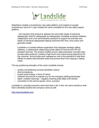 Building the Perfect Beast: The Igor Naming Guide                               ©2010 Igor




SalesGene created a revolutionary new sales platform and needed an equally
revolutionary name for it. Igor created the name Landslide for this new sales support
platform,

       ...the industry's first product to address the work style needs of individual
       salespeople. Built for salespeople by salespeople, Landslide combines software,
       collaboration and a live administrative assistant to support the activities and
       habits of individual salespeople helping maximize their time, drive action and
       generate results.

       Landslide is a hosted-software application that integrates strategic selling
       software, a collaborative relationship portal called io Channel and VIP live
       assistant services. The product codifies proven sales processes, provides step-
       by-step sales guidance, creates a high-touch and unique buying experience for
       the customer, and provides each salesperson with a live assistant to help them
       offload mundane administrative tasks that prevent them from staying in selling
       mode.

The key positioning strengths of the name Landslide include:

   •   evokes overwhelming success (landslide victory)
   •   all-encompassing
   •   evokes great energy, a force of nature
   •   software and service to prepare you for the changing (shifting) landscape
   •   depth, multiple meanings – negative meaning adds depth and interest
   •   connection to the service (power, force, success)

Landslide is a strongly evocative name that does it all. In fact, the name worked so well
that it ultimately became the company name as well.

http://www.landslide.com/




                                                    87
 