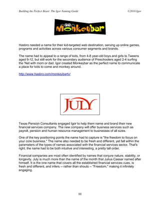 Building the Perfect Beast: The Igor Naming Guide                              ©2010 Igor




Hasbro needed a name for their kid-targeted web destination, serving up online games,
programs and activities across various consumer segments and brands.

The name had to appeal to a range of kids, from 4-8 year-old boys and girls to Tweens
aged 9-12, but still work for the secondary audience of Preschoolers aged 2-4 surfing
the 'Net with mom or dad. Igor created Monkeybar as the perfect name to communicate
a place for kids to come and monkey around.

http://www.hasbro.com/monkeybartv/




Texas Pension Consultants engaged Igor to help them name and brand their new
financial services company. The new company will offer business services such as
payroll, pension and human resource management to businesses of all sizes.

One of the key positioning points the name had to capture is "the freedom to focus on
your core business." The name also needed to be fresh and different, yet fall within the
parameters of the types of names associated with the financial services sector. That's
right, the name had to be both intuitive and interesting, a pretty tall order.

Financial companies are most often identified by names that conjure nature, stability, or
longevity. July is much more than the name of the month that Julius Caesar named after
himself. It is the one name that covers all the established financial services cues, is
fresh and different, and infers -- rather than shouts -- "Freedom," making it infinitely
engaging.




                                                    88
 