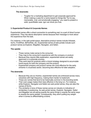 Building the Perfect Beast: The Igor Naming Guide                              ©2010 Igor


       The downside:

               •   Tougher for a marketing department to get corporate approval for.
                   When making a case for a name based on things like "fun to say,
                   memorable, viral, and emotionally engaging," you need to present a
                   solid, quantifiable case. Igor can show you how.


3. Experiential Product & Corporate Names

Experiential names offer a direct connection to something real, to a part of direct human
experience. They rise above descriptive names because their message is more about
the experience than the task.

For instance, in the web portal space, descriptive product names include Infoseek,
GoTo, FindWhat, AllTheWeb, etc. Experiential names of web portals include such
product names as Explorer, Magellan, Navigator, and Safari.

The upside:

       •   These names make sense to the consumer.
       •   They map to the consumer's experience with the company or product.
       •   Because they require little explanation, experiential names are easily
           approved in a corporate process.
       •   They work best for products within a brand strategy designed to accumulate
           brand equity for both the company and the product.
       •   Experiential company and product names are most effective for the early
           entrants in a business sector, becoming less effective for later adopters.

The downside:

       •   Because they are so intuitive, experiential names are embraced across many
           industries with high frequency, making them harder to trademark.
       •   These are names that tend to be historically common in the branding world.
       •   Their over-usage makes them less effective in the long run. For instance,
           while Explorer, Navigator and Safari are web portal names, they are also the
           names of SUVs.
       •   The similarity in tone of these names across an industry is indicative of
           similarities in positioning. As web portal names, Explorer, Navigator, Safari
           and Magellan are all saying exactly the same things in exactly the same ways
           to exactly the same people. Consequently, they aren't pulling any weight
           when it comes to differentiating a brand.




                                                    8
 