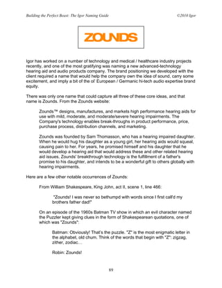 Building the Perfect Beast: The Igor Naming Guide                                ©2010 Igor


                                  •




Igor has worked on a number of technology and medical / healthcare industry projects
recently, and one of the most gratifying was naming a new advanced-technology
hearing aid and audio products company. The brand positioning we developed with the
client required a name that would help the company own the idea of sound, carry some
excitement, and imply a bit of the ol’ European / Germanic hi-tech audio expertise brand
equity.

There was only one name that could capture all three of these core ideas, and that
name is Zounds. From the Zounds website:

       Zounds™ designs, manufactures, and markets high performance hearing aids for
       use with mild, moderate, and moderate/severe hearing impairments. The
       Company's technology enables break-throughs in product performance, price,
       purchase process, distribution channels, and marketing.

       Zounds was founded by Sam Thomasson, who has a hearing impaired daughter.
       When he would hug his daughter as a young girl, her hearing aids would squeal,
       causing pain to her. For years, he promised himself and his daughter that he
       would develop a hearing aid that would address these and other related hearing
       aid issues. Zounds' breakthrough technology is the fulfillment of a father's
       promise to his daughter, and intends to be a wonderful gift to others globally with
       hearing impairments.

Here are a few other notable occurrences of Zounds:

       From William Shakespeare, King John, act II, scene 1, line 466:

                "Zounds! I was never so bethumpd with words since I first call'd my
               brothers father dad!"

       On an episode of the 1960s Batman TV show in which an evil character named
       the Puzzler kept giving clues in the form of Shakespearean quotations, one of
       which was "Zounds":

               Batman: Obviously! That’s the puzzle. "Z" is the most enigmatic letter in
               the alphabet, old chum. Think of the words that begin with "Z": zigzag,
               zither, zodiac…

               Robin: Zounds!


                                                    89
 