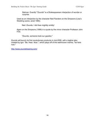 Building the Perfect Beast: The Igor Naming Guide                             ©2010 Igor


               Batman: Exactly! "Zounds" is a Shakespearean interjection of wonder or
               surprise.

       Used as an interjection by the character Ned Flanders on the Simpsons (Lisa’s
       Wedding scene, aired 1995):

              Ned: Zounds, I did thee mightily smitily!

       Again on the Simpsons (1999) in a quote by the minor character Professor John
       Fink:

              "Zounds, someone took our gazebo."

Zounds will launch its first revolutionary products in mid-2006, with a tagline also
created by Igor: "Be. Hear. Now.", which plays off of the well-known mantra, "be here
now."

http://www.zoundshearing.com/




                                                    90
 