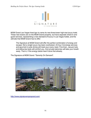 Building the Perfect Beast: The Igor Naming Guide                               ©2010 Igor




MGM Grand Las Vegas hired Igor to name its new three-tower high-rise luxury hotel.
These new towers are on the MGM Grand property, but have separate check-in and
guest services, representing a new standard of luxury in Las Vegas hotels, and the
ultimate that MGM Grand has to offer:

       The Signature at MGM Grand will offer the perfect combination of energy and
       escape. Not a single luxury has been overlooked. 24-hour Concierge services
       and gourmet in-suite dining will meet your every need. Fine linen, Jacuzzi tubs
       and pillow-top beds will comfort you. And private balconies will take your breath
       away. That is, if the energy below hasn't done that already.

The Signature at MGM Grand: "Serenity On Demand".




http://www.signaturemgmgrand.com/




                                                    91
 