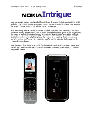 Building the Perfect Beast: The Igor Naming Guide                              ©2010 Igor




Igor has worked with a number of different Nokia Business Units throughout the world,
including the United States, where we created names for several striking new phones
for Nokia's CDMA division that will be carried by Verizon.

The positioning for this family of phones included concepts such as hi-tech, futuristic,
premium quality, and sexiness, but as these phones combined great music players with
the latest in mobile phone technology in packages that revealed their depth through
exotic illumination on multiple displays, the concepts of mystery, illusion, paradox,
transformation, and "more than meets the eye" were the most central to evoking the
power of these phones.

Igor delivered. The first phone in this family to launch with an Igor-created name was
the Mirage, and now the next phone has just been launched, the Intrigue, a premium
fold phone model.




                                                    92
 