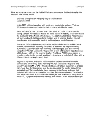 Building the Perfect Beast: The Igor Naming Guide                                ©2010 Igor


Here are some excerpts from the Nokia / Verizon press release that best describe this
beautiful new mobile phone:

       Step into spring with an intriguing way to keep in touch
       March 23, 2009

       Nokia 7205 Intrigue is packed with music and productivity features; Verizon
       Wireless customers can customize their contacts with Habitat mode

       BASKING RIDGE, NJ, USA and WHITE PLAINS, NY, USA - Just in time for
       spring, Verizon Wireless and Nokia, the world leader in mobility, today introduced
       the availability of the Nokia 7205 Intrigue. The sophisticated Nokia 7205 Intrigue
       will turn heads with its black exterior, hidden-until-lit external display, internal
       color keypad and support for exciting multimedia and music features….

       The Nokia 7205 Intrigue's unique external display blends into its smooth black
       exterior; then when an incoming call or text is received, the display instantly
       illuminates. Customers can view incoming text messages, play their favorite
       songs from V CAST Music with Rhapsody®, or turn off the alarm clock to snooze
       a little longer - all from the external display. The Nokia 7205 Intrigue opens to
       reveal a gradient color keypad, available in silver-fade or pink-fade finishes with a
       different directional key for each finish.

       Beyond its hip looks, the Nokia 7205 Intrigue is packed with entertainment
       services and productivity tools, including V CAST Music with Rhapsody and
       Visual Voice MailSM. V CAST Music with Rhapsody allows customers to choose
       from more than 5 million songs over the air, download the master copy of their
       songs to their PCs free of digital rights management software and sync their
       favorite tracks, albums and playlists from their PCs to their phones. Visual Voice
       Mail helps customers to prioritize their messages. The Nokia 7205 Intrigue has a
       microSD(TM) optional removable memory with up to 8 GB for additional storage.




                                                    93
 
